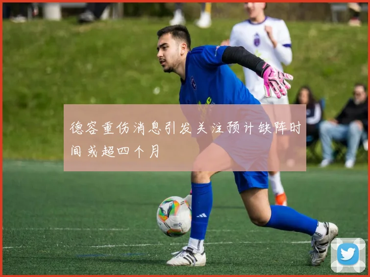 德容重伤消息引发关注预计缺阵时间或超四个月