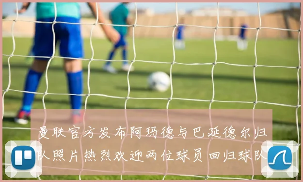 曼联官方发布阿玛德与巴延德尔归队照片热烈欢迎两位球员回归球队