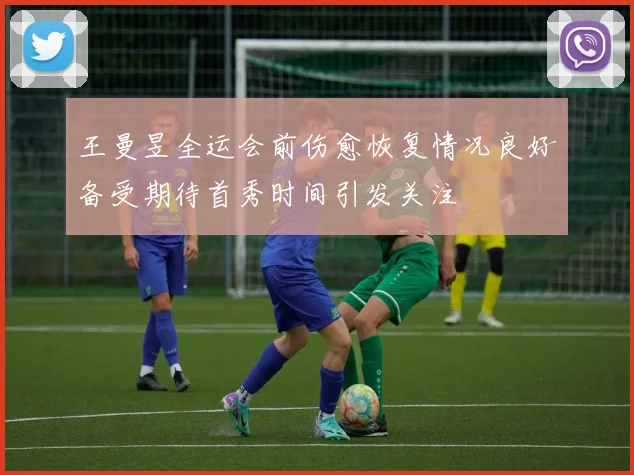 王曼昱全运会前伤愈恢复情况良好备受期待首秀时间引发关注