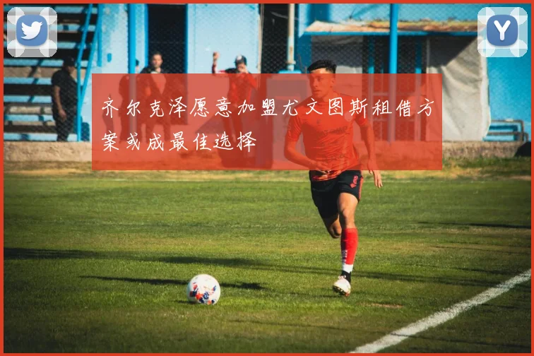 齐尔克泽愿意加盟尤文图斯租借方案或成最佳选择