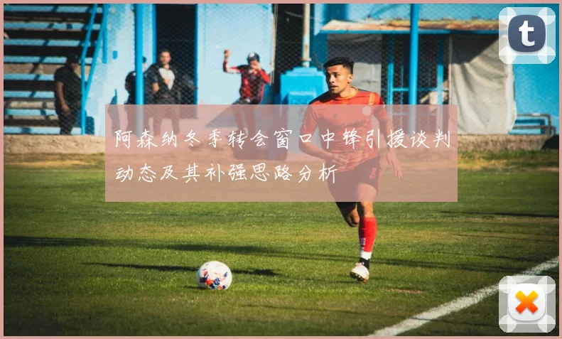 阿森纳冬季转会窗口中锋引援谈判动态及其补强思路分析