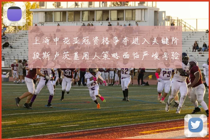 上海申花亚冠资格争夺进入关键阶段斯卢茨基用人策略面临严峻考验