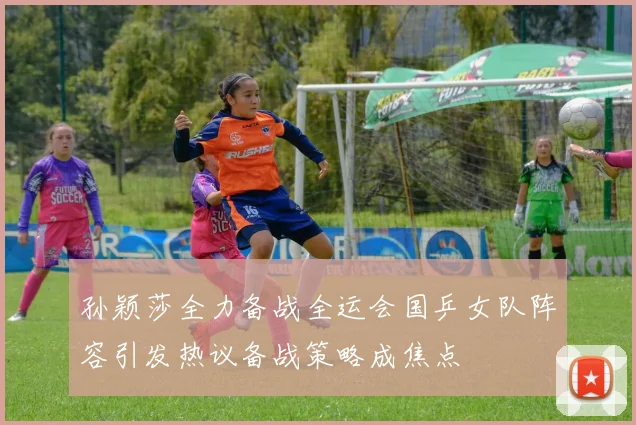 孙颖莎全力备战全运会国乒女队阵容引发热议备战策略成焦点