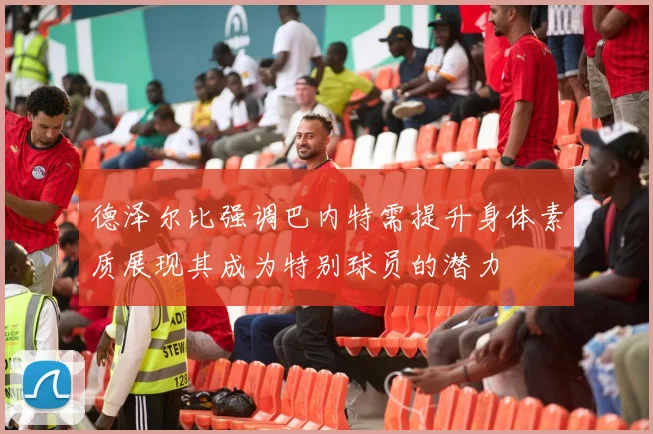 德泽尔比强调巴内特需提升身体素质展现其成为特别球员的潜力