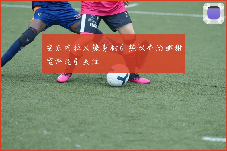 安东内拉火辣身材引热议乔治娜甜蜜评论引关注