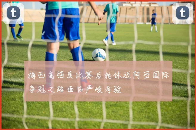 梅西高强度比赛后轮休迈阿密国际争冠之路面临严峻考验